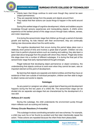 LEARNING MODULE SURIGAO STATE COLLEGE OF TECHNOLOGY
Educ 1: The Child & Adolescent Learners & the Learning Principles 68
August 2020 Edition
Princes Grace A. Retita, MGC, LPT
 Infants learn that things continue to exist even though they cannot be seen
(object permanence)
 They are separate beings from the people and objects around them
 They realize that their actions can cause things to happen in the world around
them
During this earliest stage of cognitive development, infants and toddlers acquire
knowledge through sensory experiences and manipulating objects. A child's entire
experience at the earliest period of this stage occurs through basic reflexes, senses,
and motor responses.
It is during the sensorimotor stage that children go through a period of dramatic
growth and learning. As kids interact with their environment, they are continually
making new discoveries about how the world works.
The cognitive development that occurs during this period takes place over a
relatively short period of time and involves a great deal of growth. Children not only
learn how to perform physical actions such as crawling and walking; they also learn a
great deal about language from the people with whom they interact. Piaget also broke
this stage down into a number of different substages. It is during the final part of the
sensorimotor stage that early representational thought emerges.
Piaget believed that developing object permanence or object constancy, the
understanding that objects continue to exist even when they cannot be seen, was an
important element at this point of development.
By learning that objects are separate and distinct entities and that they have an
existence of their own outside of individual perception, children are then able to begin
to attach names and words to objects.
Substages
As any parent or caregiver can attest, a great deal of learning and development
happens during the first two years of a child's life. The sensorimotor stage can be
divided into six separate sub-stages that are characterized by the development of a
new skill:
Reflexes (0-1 month)
During this substage, the child understands the environment purely through
inborn reflexes such as sucking and looking.
Primary Circular Reactions (1-4 months)
This substage involves coordinating sensation and new schemas. For example,
a child may suck his or her thumb by accident and then later intentionally repeat the
action. These actions are repeated because the infant finds them pleasurable.
 