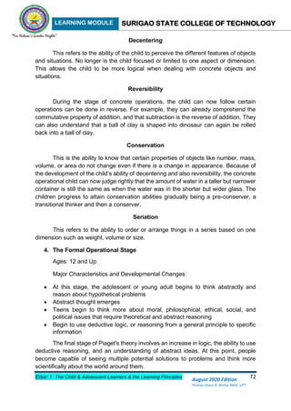 LEARNING MODULE SURIGAO STATE COLLEGE OF TECHNOLOGY
Educ 1: The Child & Adolescent Learners & the Learning Principles 72
August 2020 Edition
Princes Grace A. Retita, MGC, LPT
Decentering
This refers to the ability of the child to perceive the different features of objects
and situations. No longer is the child focused or limited to one aspect or dimension.
This allows the child to be more logical when dealing with concrete objects and
situations.
Reversibility
During the stage of concrete operations, the child can now follow certain
operations can be done in reverse. For example, they can already comprehend the
commutative property of addition, and that subtraction is the reverse of addition. They
can also understand that a ball of clay is shaped into dinosaur can again be rolled
back into a ball of clay.
Conservation
This is the ability to know that certain properties of objects like number, mass,
volume, or area do not change even if there is a change in appearance. Because of
the development of the child’s ability of decentering and also reversibility, the concrete
operational child can now judge rightly that the amount of water in a taller but narrower
container is still the same as when the water was in the shorter but wider glass. The
children progress to attain conservation abilities gradually being a pre-conserver, a
transitional thinker and then a conserver.
Seriation
This refers to the ability to order or arrange things in a series based on one
dimension such as weight, volume or size.
4. The Formal Operational Stage
Ages: 12 and Up
Major Characteristics and Developmental Changes:
 At this stage, the adolescent or young adult begins to think abstractly and
reason about hypothetical problems
 Abstract thought emerges
 Teens begin to think more about moral, philosophical, ethical, social, and
political issues that require theoretical and abstract reasoning
 Begin to use deductive logic, or reasoning from a general principle to specific
information
The final stage of Piaget's theory involves an increase in logic, the ability to use
deductive reasoning, and an understanding of abstract ideas. At this point, people
become capable of seeing multiple potential solutions to problems and think more
scientifically about the world around them.
 
