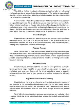 LEARNING MODULE SURIGAO STATE COLLEGE OF TECHNOLOGY
Educ 1: The Child & Adolescent Learners & the Learning Principles 73
August 2020 Edition
Princes Grace A. Retita, MGC, LPT
The ability to thinking about abstract ideas and situations is the key hallmark of
the formal operational stage of cognitive development. The ability to systematically
plan for the future and reason about hypothetical situations are also critical abilities
that emerge during this stage.
It is important to note that Piaget did not view children's intellectual development
as a quantitative process; that is, kids do not just add more information and knowledge
to their existing knowledge as they get older. Instead, Piaget suggested that there is a
qualitative change in how children think as they gradually process through these four
stages. A child at age 7 doesn't just have more information about the world than he
did at age 2; there is a fundamental change in how he thinks about the world.
Deductive Logic
Piaget believed that deductive reasoning becomes necessary during the formal
operational stage. Deductive logic requires the ability to use a general principle to
determine a particular outcome. Science and mathematics often require this type of
thinking about hypothetical situations and concepts.
Abstract Thought
While children tend to think very concretely and specifically in earlier stages,
the ability to think about abstract concepts emerges during the formal operational
stage. Instead of relying solely on previous experiences, children begin to consider
possible outcomes and consequences of actions. This type of thinking is important in
long-term planning.
Problem-Solving
In earlier stages, children used trial-and-error to solve problems. During the
formal operational stage, the ability to systematically solve a problem in a logical and
methodical way emerges. Children at the formal operational stage of cognitive
development are often able to plan quickly an organized approach to solving a
problem.
Hypothetical-Deductive Reasoning
Piaget believed that what he referred to as "hypothetical-deductive reasoning"
was essential at this stage of intellectual development. At this point, teens become
capable of thinking about abstract and hypothetical ideas. They often ponder "what-if"
type situations and questions and can think about multiple solutions or possible
outcomes.
While kids in the previous stage (concrete operations) are very particular in their
thoughts, kids in the formal operational stage become increasingly abstract in their
thinking.
 