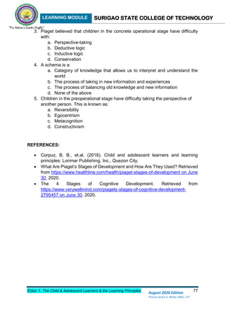 LEARNING MODULE SURIGAO STATE COLLEGE OF TECHNOLOGY
Educ 1: The Child & Adolescent Learners & the Learning Principles 77
August 2020 Edition
Princes Grace A. Retita, MGC, LPT
3. Piaget believed that children in the concrete operational stage have difficulty
with:
a. Perspective-taking
b. Deductive logic
c. Inductive logic
d. Conservation
4. A schema is a:
a. Category of knowledge that allows us to interpret and understand the
world
b. The process of taking in new information and experiences
c. The process of balancing old knowledge and new information
d. None of the above
5. Children in the preoperational stage have difficulty taking the perspective of
another person. This is known as:
a. Reversibility
b. Egocentrism
c. Metacognition
d. Constructivism
REFERENCES:
 Corpuz, B. B., et.al. (2018). Child and adolescent learners and learning
principles: Lorimar Publishing, Inc., Quezon City.
 What Are Piaget’s Stages of Development and How Are They Used? Retrieved
from https://www.healthline.com/health/piaget-stages-of-development on June
30, 2020.
 The 4 Stages of Cognitive Development. Retrieved from
https://www.verywellmind.com/piagets-stages-of-cognitive-development-
2795457 on June 30, 2020.
 