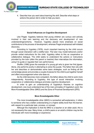 LEARNING MODULE SURIGAO STATE COLLEGE OF TECHNOLOGY
Educ 1: The Child & Adolescent Learners & the Learning Principles 80
August 2020 Edition
Princes Grace A. Retita, MGC, LPT
4. Describe how you went about learning the skill. Describe what steps or
actions the person did in order to help you learn.
___________________________________________________________
___________________________________________________________
___________________________________________________________
Social Influences on Cognitive Development
Like Piaget, Vygotsky believes that young children are curious and actively
involved in their own learning and the discovery and development of new
understandings/schema. However, Vygotsky placed more emphasis on social
contributions to the process of development, whereas Piaget emphasized self-initiated
discovery.
According to Vygotsky (1978), much important learning by the child occurs
through social interaction with a skillful tutor. The tutor may model behaviors and/or
provide verbal instructions for the child. Vygotsky refers to this as cooperative or
collaborative dialogue. The child seeks to understand the actions or instructions
provided by the tutor (often the parent or teacher) then internalizes the information,
using it to guide or regulate their own performance.
Shaffer (1996) gives the example of a young girl who is given her first jigsaw.
Alone, she performs poorly in attempting to solve the puzzle. The father then sits with
her and describes or demonstrates some basic strategies, such as finding all the
corner/edge pieces and provides a couple of pieces for the child to put together herself
and offers encouragement when she does so.
As the child becomes more competent, the father allows the child to work more
independently. According to Vygotsky, this type of social interaction involving
cooperative or collaborative dialogue promotes cognitive development.
In order to gain an understanding of Vygotsky's theories on cognitive
development, one must understand two of the main principles of Vygotsky's work: the
More Knowledgeable Other (MKO) and the Zone of Proximal Development (ZPD).
More Knowledgeable Other
The more knowledgeable other (MKO) is somewhat self-explanatory; it refers
to someone who has a better understanding or a higher ability level than the learner,
with respect to a particular task, process, or concept.
Although the implication is that the MKO is a teacher or an older adult, this is
not necessarily the case. Many times, a child's peers or an adult's children may be the
individuals with more knowledge or experience.
 