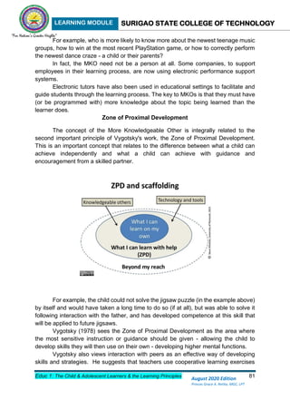 LEARNING MODULE SURIGAO STATE COLLEGE OF TECHNOLOGY
Educ 1: The Child & Adolescent Learners & the Learning Principles 81
August 2020 Edition
Princes Grace A. Retita, MGC, LPT
For example, who is more likely to know more about the newest teenage music
groups, how to win at the most recent PlayStation game, or how to correctly perform
the newest dance craze - a child or their parents?
In fact, the MKO need not be a person at all. Some companies, to support
employees in their learning process, are now using electronic performance support
systems.
Electronic tutors have also been used in educational settings to facilitate and
guide students through the learning process. The key to MKOs is that they must have
(or be programmed with) more knowledge about the topic being learned than the
learner does.
Zone of Proximal Development
The concept of the More Knowledgeable Other is integrally related to the
second important principle of Vygotsky's work, the Zone of Proximal Development.
This is an important concept that relates to the difference between what a child can
achieve independently and what a child can achieve with guidance and
encouragement from a skilled partner.
For example, the child could not solve the jigsaw puzzle (in the example above)
by itself and would have taken a long time to do so (if at all), but was able to solve it
following interaction with the father, and has developed competence at this skill that
will be applied to future jigsaws.
Vygotsky (1978) sees the Zone of Proximal Development as the area where
the most sensitive instruction or guidance should be given - allowing the child to
develop skills they will then use on their own - developing higher mental functions.
Vygotsky also views interaction with peers as an effective way of developing
skills and strategies. He suggests that teachers use cooperative learning exercises
 