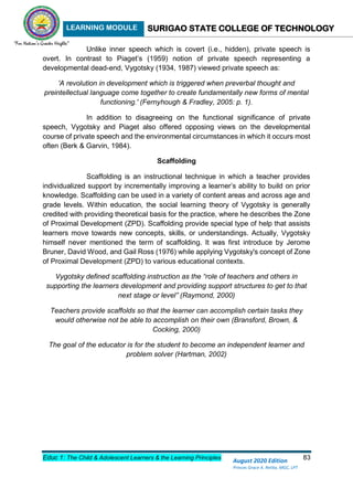 LEARNING MODULE SURIGAO STATE COLLEGE OF TECHNOLOGY
Educ 1: The Child & Adolescent Learners & the Learning Principles 83
August 2020 Edition
Princes Grace A. Retita, MGC, LPT
Unlike inner speech which is covert (i.e., hidden), private speech is
overt. In contrast to Piaget’s (1959) notion of private speech representing a
developmental dead-end, Vygotsky (1934, 1987) viewed private speech as:
'A revolution in development which is triggered when preverbal thought and
preintellectual language come together to create fundamentally new forms of mental
functioning.' (Fernyhough & Fradley, 2005: p. 1).
In addition to disagreeing on the functional significance of private
speech, Vygotsky and Piaget also offered opposing views on the developmental
course of private speech and the environmental circumstances in which it occurs most
often (Berk & Garvin, 1984).
Scaffolding
Scaffolding is an instructional technique in which a teacher provides
individualized support by incrementally improving a learner’s ability to build on prior
knowledge. Scaffolding can be used in a variety of content areas and across age and
grade levels. Within education, the social learning theory of Vygotsky is generally
credited with providing theoretical basis for the practice, where he describes the Zone
of Proximal Development (ZPD). Scaffolding provide special type of help that assists
learners move towards new concepts, skills, or understandings. Actually, Vygotsky
himself never mentioned the term of scaffolding. It was first introduce by Jerome
Bruner, David Wood, and Gail Ross (1976) while applying Vygotsky's concept of Zone
of Proximal Development (ZPD) to various educational contexts.
Vygotsky defined scaffolding instruction as the “role of teachers and others in
supporting the learners development and providing support structures to get to that
next stage or level” (Raymond, 2000)
Teachers provide scaffolds so that the learner can accomplish certain tasks they
would otherwise not be able to accomplish on their own (Bransford, Brown, &
Cocking, 2000)
The goal of the educator is for the student to become an independent learner and
problem solver (Hartman, 2002)
 