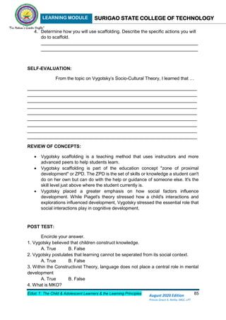 LEARNING MODULE SURIGAO STATE COLLEGE OF TECHNOLOGY
Educ 1: The Child & Adolescent Learners & the Learning Principles 85
August 2020 Edition
Princes Grace A. Retita, MGC, LPT
4. Determine how you will use scaffolding. Describe the specific actions you will
do to scaffold.
______________________________________________________________
______________________________________________________________
SELF-EVALUATION:
From the topic on Vygotsky’s Socio-Cultural Theory, I learned that …
___________________________________________________________________
___________________________________________________________________
___________________________________________________________________
___________________________________________________________________
___________________________________________________________________
___________________________________________________________________
___________________________________________________________________
___________________________________________________________________
___________________________________________________________________
REVIEW OF CONCEPTS:
 Vygotsky scaffolding is a teaching method that uses instructors and more
advanced peers to help students learn.
 Vygotsky scaffolding is part of the education concept "zone of proximal
development" or ZPD. The ZPD is the set of skills or knowledge a student can't
do on her own but can do with the help or guidance of someone else. It's the
skill level just above where the student currently is.
 Vygotsky placed a greater emphasis on how social factors influence
development. While Piaget's theory stressed how a child's interactions and
explorations influenced development, Vygotsky stressed the essential role that
social interactions play in cognitive development.
POST TEST:
Encircle your answer.
1. Vygotsky believed that children construct knowledge.
A. True B. False
2. Vygotsky postulates that learning cannot be seperated from its social context.
A. True B. False
3. Within the Constructivist Theory, language does not place a central role in mental
development
A. True B. False
4. What is MKO?
 