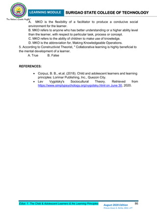 LEARNING MODULE SURIGAO STATE COLLEGE OF TECHNOLOGY
Educ 1: The Child & Adolescent Learners & the Learning Principles 86
August 2020 Edition
Princes Grace A. Retita, MGC, LPT
A. MKO is the flexibility of a facilitator to produce a conducive social
environment for the learner.
B. MKO refers to anyone who has better understanding or a higher ability level
than the learner, with respect to particular task, process or concept.
C. MKO refers to the ability of children to make use of knowledge.
D. MKO is the abbreviation for, Making Knowledgeable Operations.
5. According to Constructivist Theorist, " Collaborative learning is highly beneficial to
the mental development of a learner.
A. True B. False
REFERENCES:
 Corpuz, B. B., et.al. (2018). Child and adolescent learners and learning
principles: Lorimar Publishing, Inc., Quezon City.
 Lev Vygotsky's Sociocultural Theory. Retrieved from
https://www.simplypsychology.org/vygotsky.html on June 30, 2020.
 
