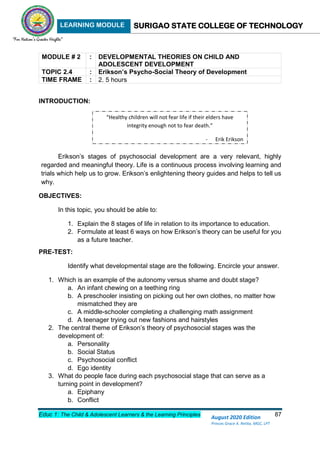 LEARNING MODULE SURIGAO STATE COLLEGE OF TECHNOLOGY
Educ 1: The Child & Adolescent Learners & the Learning Principles 87
August 2020 Edition
Princes Grace A. Retita, MGC, LPT
MODULE # 2 : DEVELOPMENTAL THEORIES ON CHILD AND
ADOLESCENT DEVELOPMENT
TOPIC 2.4 : Erikson’s Psycho-Social Theory of Development
TIME FRAME : 2. 5 hours
INTRODUCTION:
Erikson’s stages of psychosocial development are a very relevant, highly
regarded and meaningful theory. Life is a continuous process involving learning and
trials which help us to grow. Erikson’s enlightening theory guides and helps to tell us
why.
OBJECTIVES:
In this topic, you should be able to:
1. Explain the 8 stages of life in relation to its importance to education.
2. Formulate at least 6 ways on how Erikson’s theory can be useful for you
as a future teacher.
PRE-TEST:
Identify what developmental stage are the following. Encircle your answer.
1. Which is an example of the autonomy versus shame and doubt stage?
a. An infant chewing on a teething ring
b. A preschooler insisting on picking out her own clothes, no matter how
mismatched they are
c. A middle-schooler completing a challenging math assignment
d. A teenager trying out new fashions and hairstyles
2. The central theme of Erikson’s theory of psychosocial stages was the
development of:
a. Personality
b. Social Status
c. Psychosocial conflict
d. Ego identity
3. What do people face during each psychosocial stage that can serve as a
turning point in development?
a. Epiphany
b. Conflict
“Healthy children will not fear life if their elders have
integrity enough not to fear death.”
- Erik Erikson
 