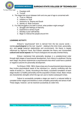 LEARNING MODULE SURIGAO STATE COLLEGE OF TECHNOLOGY
Educ 1: The Child & Adolescent Learners & the Learning Principles 88
August 2020 Edition
Princes Grace A. Retita, MGC, LPT
c. Paradigm shift
d. Turmoil
4. The stage that occurs between birth and one year of age is concerned with:
a. Trust vs. Mistrust
b. Initiative vs. Guilt
c. Autonomy vs. Shame and Doubt
d. Identity vs. Role Confusion
5. If a child struggles to do well in school, what problem might emerge?
a. Struggle with feelings of inferiority
b. Experience a sense of guilt
c. Develop a poor self-identity
d. Begin to mistrust the people around him
LEARNING ACTIVITY:
Erikson’s “psychosocial” term is derived from the two source words –
namely psychological (or the root, “psyche” , relating to the mind, brain, personality,
etc.) and social (external relationships and environment). His theory is largely
influenced by Sigmund Freud. But Erikson extended the theory and incorporated
cultural and social aspects into Freud’s biological and sexually-oriented theory.
Erikson maintained that personality develops in a predetermined order
through eight stages of psychosocial development, from infancy to adulthood. During
each stage, the person experiences a psychosocial crisis which could have a positive
or negative outcome for personality development.
For Erikson (1958, 1963), these crises are of a psychosocial nature because
they involve psychological needs of the individual (i.e., psycho) conflicting with the
needs of society (i.e., social). According to the theory, successful completion of each
stage results in a healthy personality and the acquisition of basic virtues. Basic virtues
are characteristic strengths which the ego can use to resolve subsequent crises.
Failure to successfully complete a stage can result in a reduced ability to
complete further stages and therefore a more unhealthy personality and sense of self.
These stages, however, can be resolved successfully at a later time.
 