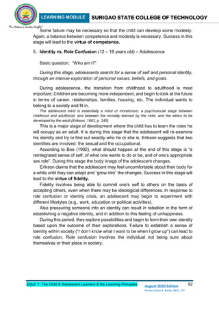 LEARNING MODULE SURIGAO STATE COLLEGE OF TECHNOLOGY
Educ 1: The Child & Adolescent Learners & the Learning Principles 92
August 2020 Edition
Princes Grace A. Retita, MGC, LPT
Some failure may be necessary so that the child can develop some modesty.
Again, a balance between competence and modesty is necessary. Success in this
stage will lead to the virtue of competence.
5. Identity vs. Role Confusion (12 – 18 years old) – Adolescence
Basic question: “Who am I?”
During this stage, adolescents search for a sense of self and personal identity,
through an intense exploration of personal values, beliefs, and goals.
During adolescence, the transition from childhood to adulthood is most
important. Children are becoming more independent, and begin to look at the future
in terms of career, relationships, families, housing, etc. The individual wants to
belong to a society and fit in.
The adolescent mind is essentially a mind or moratorium, a psychosocial stage between
childhood and adulthood, and between the morality learned by the child, and the ethics to be
developed by the adult (Erikson, 1963, p. 245)
This is a major stage of development where the child has to learn the roles he
will occupy as an adult. It is during this stage that the adolescent will re-examine
his identity and try to find out exactly who he or she is. Erikson suggests that two
identities are involved: the sexual and the occupational.
According to Bee (1992), what should happen at the end of this stage is “a
reintegrated sense of self, of what one wants to do or be, and of one’s appropriate
sex role”. During this stage the body image of the adolescent changes.
Erikson claims that the adolescent may feel uncomfortable about their body for
a while until they can adapt and “grow into” the changes. Success in this stage will
lead to the virtue of fidelity.
Fidelity involves being able to commit one's self to others on the basis of
accepting others, even when there may be ideological differences. In response to
role confusion or identity crisis, an adolescent may begin to experiment with
different lifestyles (e.g., work, education or political activities).
Also pressuring someone into an identity can result in rebellion in the form of
establishing a negative identity, and in addition to this feeling of unhappiness.
During this period, they explore possibilities and begin to form their own identity
based upon the outcome of their explorations. Failure to establish a sense of
identity within society ("I don’t know what I want to be when I grow up") can lead to
role confusion. Role confusion involves the individual not being sure about
themselves or their place in society.
 