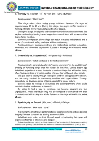 LEARNING MODULE SURIGAO STATE COLLEGE OF TECHNOLOGY
Educ 1: The Child & Adolescent Learners & the Learning Principles 93
August 2020 Edition
Princes Grace A. Retita, MGC, LPT
6. Intimacy vs. Isolation (18 – 40 years old) – Early adulthood
Basic question: “Can I love?”
This stage takes place during young adulthood between the ages of
approximately 18 to 40 yrs. During this stage, the major conflict centers on
forming intimate, loving relationships with other people.
During this stage, we begin to share ourselves more intimately with others. We
explore relationships leading toward longer-term commitments with someone other
than a family member.
Successful completion of this stage can result in happy relationships and a
sense of commitment, safety, and care within a relationship.
Avoiding intimacy, fearing commitment and relationships can lead to isolation,
loneliness, and sometimes depression. Success in this stage will lead to the virtue
of love.
7. Generativity vs. Stagnation (40 – 65 years old) – Adulthood
Basic question: “What can I give to the next generation?”
Psychologically, generativity refers to "making your mark" on the world through
creating or nurturing things that will outlast an individual. During middle age
individuals experience a need to create or nurture things that will outlast them,
often having mentees or creating positive changes that will benefit other people.
We give back to society through raising our children, being productive at work,
and becoming involved in community activities and organizations. Through
generativity we develop a sense of being a part of the bigger picture.
Success leads to feelings of usefulness and accomplishment, while failure
results in shallow involvement in the world.
By failing to find a way to contribute, we become stagnant and feel
unproductive. These individuals may feel disconnected or uninvolved with their
community and with society as a whole. Success in this stage will lead to the virtue
of care.
8. Ego Integrity vs. Despair (65+ years) – Maturity/ Old age
Basic question: “How have I done?”
It is during this time that we contemplate our accomplishments and can develop
integrity if we see ourselves as leading a successful life.
Individuals who reflect on their life and regret not achieving their goals will
experience feelings of bitterness and despair.
Erikson described ego integrity as “the acceptance of one’s one and only life cycle as something
that had to be” (1950, p. 268) and later as “a sense of coherence and wholeness” (1982, p. 65).
 