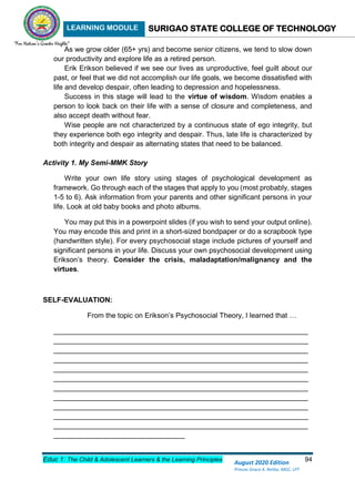 LEARNING MODULE SURIGAO STATE COLLEGE OF TECHNOLOGY
Educ 1: The Child & Adolescent Learners & the Learning Principles 94
August 2020 Edition
Princes Grace A. Retita, MGC, LPT
As we grow older (65+ yrs) and become senior citizens, we tend to slow down
our productivity and explore life as a retired person.
Erik Erikson believed if we see our lives as unproductive, feel guilt about our
past, or feel that we did not accomplish our life goals, we become dissatisfied with
life and develop despair, often leading to depression and hopelessness.
Success in this stage will lead to the virtue of wisdom. Wisdom enables a
person to look back on their life with a sense of closure and completeness, and
also accept death without fear.
Wise people are not characterized by a continuous state of ego integrity, but
they experience both ego integrity and despair. Thus, late life is characterized by
both integrity and despair as alternating states that need to be balanced.
Activity 1. My Semi-MMK Story
Write your own life story using stages of psychological development as
framework. Go through each of the stages that apply to you (most probably, stages
1-5 to 6). Ask information from your parents and other significant persons in your
life. Look at old baby books and photo albums.
You may put this in a powerpoint slides (if you wish to send your output online).
You may encode this and print in a short-sized bondpaper or do a scrapbook type
(handwritten style). For every psychosocial stage include pictures of yourself and
significant persons in your life. Discuss your own psychosocial development using
Erikson’s theory. Consider the crisis, maladaptation/malignancy and the
virtues.
SELF-EVALUATION:
From the topic on Erikson’s Psychosocial Theory, I learned that …
________________________________________________________________
________________________________________________________________
________________________________________________________________
________________________________________________________________
________________________________________________________________
________________________________________________________________
________________________________________________________________
________________________________________________________________
________________________________________________________________
________________________________________________________________
________________________________________________________________
_________________________________
 
