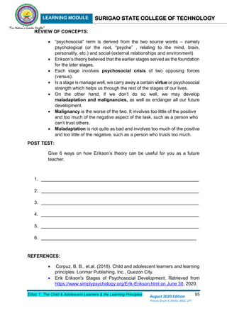 LEARNING MODULE SURIGAO STATE COLLEGE OF TECHNOLOGY
Educ 1: The Child & Adolescent Learners & the Learning Principles 95
August 2020 Edition
Princes Grace A. Retita, MGC, LPT
REVIEW OF CONCEPTS:
 “psychosocial” term is derived from the two source words – namely
psychological (or the root, “psyche” , relating to the mind, brain,
personality, etc.) and social (external relationships and environment)
 Erikson’s theory believed that the earlier stages served as the foundation
for the later stages.
 Each stage involves psychosocial crisis of two opposing forces
(versus).
 Is a stage is manage well, we carry away a certain virtue or psychosocial
strength which helps us through the rest of the stages of our lives.
 On the other hand, if we don’t do so well, we may develop
maladaptation and malignancies, as well as endanger all our future
development.
 Malignancy is the worse of the two. It involves too little of the positive
and too much of the negative aspect of the task, such as a person who
can’t trust others.
 Maladaptation is not quite as bad and involves too much of the positive
and too little of the negative, such as a person who trusts too much.
POST TEST:
Give 6 ways on how Erikson’s theory can be useful for you as a future
teacher.
1. ______________________________________________________________
2. ______________________________________________________________
3. ______________________________________________________________
4. ______________________________________________________________
5. ______________________________________________________________
6. _____________________________________________________________
REFERENCES:
 Corpuz, B. B., et.al. (2018). Child and adolescent learners and learning
principles: Lorimar Publishing, Inc., Quezon City.
 Erik Erikson's Stages of Psychosocial Development. Retrieved from
https://www.simplypsychology.org/Erik-Erikson.html on June 30, 2020.
 