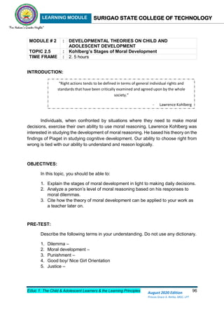 LEARNING MODULE SURIGAO STATE COLLEGE OF TECHNOLOGY
Educ 1: The Child & Adolescent Learners & the Learning Principles 96
August 2020 Edition
Princes Grace A. Retita, MGC, LPT
MODULE # 2 : DEVELOPMENTAL THEORIES ON CHILD AND
ADOLESCENT DEVELOPMENT
TOPIC 2.5 : Kohlberg’s Stages of Moral Development
TIME FRAME : 2. 5 hours
INTRODUCTION:
Individuals, when confronted by situations where they need to make moral
decisions, exercise their own ability to use moral reasoning. Lawrence Kohlberg was
interested in studying the development of moral reasoning. He based his theory on the
findings of Piaget in studying cognitive development. Our ability to choose right from
wrong is tied with our ability to understand and reason logically.
OBJECTIVES:
In this topic, you should be able to:
1. Explain the stages of moral development in light to making daily decisions.
2. Analyze a person’s level of moral reasoning based on his responses to
moral dilemmas.
3. Cite how the theory of moral development can be applied to your work as
a teacher later on.
PRE-TEST:
Describe the following terms in your understanding. Do not use any dictionary.
1. Dilemma –
2. Moral development –
3. Punishment –
4. Good boy/ Nice Girl Orientation
5. Justice –
“Right actions tends to be defined in terms of general individual rights and
standards that have been critically examined and agreed upon by the whole
society.”
- Lawrence Kohlberg
 