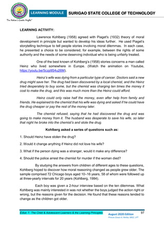 LEARNING MODULE SURIGAO STATE COLLEGE OF TECHNOLOGY
Educ 1: The Child & Adolescent Learners & the Learning Principles 97
August 2020 Edition
Princes Grace A. Retita, MGC, LPT
LEARNING ACTIVITY:
Lawrence Kohlberg (1958) agreed with Piaget's (1932) theory of moral
development in principle but wanted to develop his ideas further. He used Piaget’s
storytelling technique to tell people stories involving moral dilemmas. In each case,
he presented a choice to be considered, for example, between the rights of some
authority and the needs of some deserving individual who is being unfairly treated.
One of the best known of Kohlberg’s (1958) stories concerns a man called
Heinz who lived somewhere in Europe. (Watch the animation on Youtube,
https://youtu.be/5czp9S4u26M).
Heinz’s wife was dying from a particular type of cancer. Doctors said a new
drug might save her. The drug had been discovered by a local chemist, and the Heinz
tried desperately to buy some, but the chemist was charging ten times the money it
cost to make the drug, and this was much more than the Heinz could afford.
Heinz could only raise half the money, even after help from family and
friends. He explained to the chemist that his wife was dying and asked if he could have
the drug cheaper or pay the rest of the money later.
The chemist refused, saying that he had discovered the drug and was
going to make money from it. The husband was desperate to save his wife, so later
that night he broke into the chemist’s and stole the drug.
Kohlberg asked a series of questions such as:
1. Should Heinz have stolen the drug?
2. Would it change anything if Heinz did not love his wife?
3. What if the person dying was a stranger, would it make any difference?
4. Should the police arrest the chemist for murder if the woman died?
By studying the answers from children of different ages to these questions,
Kohlberg hoped to discover how moral reasoning changed as people grew older. The
sample comprised 72 Chicago boys aged 10–16 years, 58 of whom were followed up
at three-yearly intervals for 20 years (Kohlberg, 1984).
Each boy was given a 2-hour interview based on the ten dilemmas. What
Kohlberg was mainly interested in was not whether the boys judged the action right or
wrong, but the reasons given for the decision. He found that these reasons tended to
change as the children got older.
 