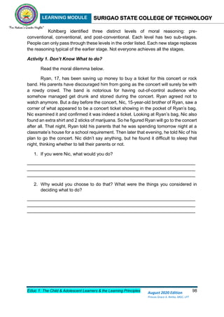 LEARNING MODULE SURIGAO STATE COLLEGE OF TECHNOLOGY
Educ 1: The Child & Adolescent Learners & the Learning Principles 98
August 2020 Edition
Princes Grace A. Retita, MGC, LPT
Kohlberg identified three distinct levels of moral reasoning: pre-
conventional, conventional, and post-conventional. Each level has two sub-stages.
People can only pass through these levels in the order listed. Each new stage replaces
the reasoning typical of the earlier stage. Not everyone achieves all the stages.
Activity 1. Don’t Know What to do?
Read the moral dilemma below.
Ryan, 17, has been saving up money to buy a ticket for this concert or rock
band. His parents have discouraged him from going as the concert will surely be with
a rowdy crowd. The band is notorious for having out-of-control audience who
somehow managed get drunk and stoned during the concert. Ryan agreed not to
watch anymore. But a day before the concert, Nic, 15-year-old brother of Ryan, saw a
corner of what appeared to be a concert ticket showing in the pocket of Ryan’s bag.
Nic examined it and confirmed it was indeed a ticket. Looking at Ryan’s bag, Nic also
found an extra shirt and 2 sticks of marijuana. So he figured Ryan will go to the concert
after all. That night, Ryan told his parents that he was spending tomorrow night at a
classmate’s house for a school requirement. Then later that evening, he told Nic of his
plan to go the concert. Nic didn’t say anything, but he found it difficult to sleep that
night, thinking whether to tell their parents or not.
1. If you were Nic, what would you do?
___________________________________________________________________
___________________________________________________________________
___________________________________________________________________
2. Why would you choose to do that? What were the things you considered in
deciding what to do?
___________________________________________________________________
___________________________________________________________________
___________________________________________________________________
 