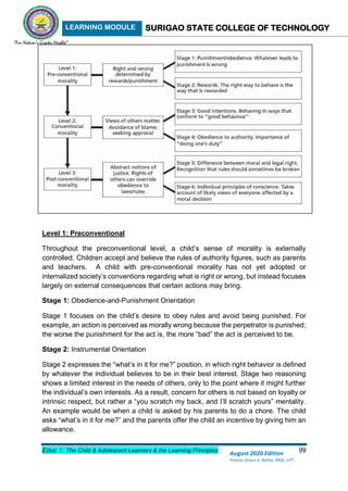 LEARNING MODULE SURIGAO STATE COLLEGE OF TECHNOLOGY
Educ 1: The Child & Adolescent Learners & the Learning Principles 99
August 2020 Edition
Princes Grace A. Retita, MGC, LPT
Level 1: Preconventional
Throughout the preconventional level, a child’s sense of morality is externally
controlled. Children accept and believe the rules of authority figures, such as parents
and teachers. A child with pre-conventional morality has not yet adopted or
internalized society’s conventions regarding what is right or wrong, but instead focuses
largely on external consequences that certain actions may bring.
Stage 1: Obedience-and-Punishment Orientation
Stage 1 focuses on the child’s desire to obey rules and avoid being punished. For
example, an action is perceived as morally wrong because the perpetrator is punished;
the worse the punishment for the act is, the more “bad” the act is perceived to be.
Stage 2: Instrumental Orientation
Stage 2 expresses the “what’s in it for me?” position, in which right behavior is defined
by whatever the individual believes to be in their best interest. Stage two reasoning
shows a limited interest in the needs of others, only to the point where it might further
the individual’s own interests. As a result, concern for others is not based on loyalty or
intrinsic respect, but rather a “you scratch my back, and I’ll scratch yours” mentality.
An example would be when a child is asked by his parents to do a chore. The child
asks “what’s in it for me?” and the parents offer the child an incentive by giving him an
allowance.
 