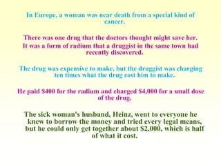 In Europe, a woman was near death from a special kind of 
cancer. 
There was one drug that the doctors thought might save her. 
It was a form of radium that a druggist in the same town had 
recently discovered. 
The drug was expensive to make, but the druggist was charging 
ten times what the drug cost him to make. 
He paid $400 for the radium and charged $4,000 for a small dose 
of the drug. 
The sick woman's husband, Heinz, went to everyone he 
knew to borrow the money and tried every legal means, 
but he could only get together about $2,000, which is half 
of what it cost. 
 
