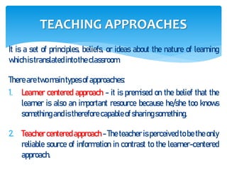 It is a set of principles, beliefs, or ideas about the nature of learning
whichistranslated intotheclassroom.
There aretwo maintypes of approaches:
1. Learner centered approach - it is premised on the belief that the
learner is also an important resource because he/she too knows
something andis therefore capableof sharingsomething.
2. Teacher centered approach - The teacher is perceived to be the only
reliable source of information in contrast to the learner-centered
approach.
TEACHING APPROACHES
 