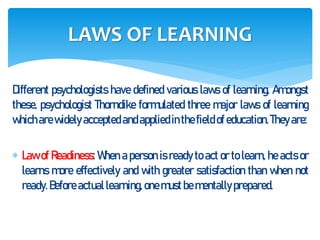 Different psychologists have defined various laws of learning. Amongst
these, psychologist Thorndike formulated three major laws of learning
whicharewidely accepted andappliedinthefieldof education.They are:
 Law of Readiness: When a person is ready to act or to learn, he acts or
learns more effectively and with greater satisfaction than when not
ready. Before actuallearning,onemustbementally prepared.
LAWS OF LEARNING
 