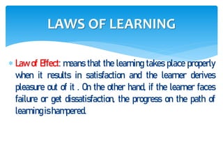  Law of Effect: means that the learning takes place properly
when it results in satisfaction and the learner derives
pleasure out of it . On the other hand, if the learner faces
failure or get dissatisfaction, the progress on the path of
learningishampered.
LAWS OF LEARNING
 