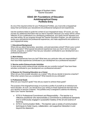 College of Southern Idaho
                                      Teacher Education

                       EDUC 201 Foundations of Education
                            Autobiographical Essay
                                 Portfolio Entry
As one of the required entries for your Professional Portfolio, you must write a biographical
essay that summarizes your educational and professional background and experiences.

Use the questions below to guide the content of your biographical essay. Of course, you may
provide any additional information that you feel is important. Because your essay will be a direct
reflection of your qualifications as a developing professional, your essay should represent your
very best writing. As you progress through the Teacher Education Program, you will continue to
review your educational and professional experiences, and make adjustments and additions to
your biographical essay.

1. Educational Background
Where did you attend elementary, secondary, and post-secondary school? What is your current
level of education? What special educational experiences have you had in terms of special
schools, programs, or studies? How has your education contributed to your development as a
professional educator?

2. Work History
What work experiences have you had? What were your particular roles and responsibilities?
How have these experiences contributed to your development as a professional educator?

3. Service and/or Extracurricular Activities
In what service and/or extracurricular activities are you currently involved? How have these
activities contributed to your development as a professional educator?

4. Reasons for Choosing Education as a Career
When did you first consider education as a career? Why did you decide to become a teacher?
What other careers have you considered? What rewards do you anticipate?

5. Professional Goals
What are your long-term goals? How did you expect to achieve these goals?

The purpose of the biographical essay is to provide a profile of yourself as an individual and
future educator. As such, you should focus your writing on those experiences that have led to
your decision to become a teacher. This portfolio entry is designed to address the following
Idaho Core Teacher Standards:

   •   ICTS 9: Professional Commitment and Responsibility – The teacher is a
       reflective practitioner who demonstrates a commitment to professional standards
       and is continuously engaged in purposeful mastery of the art and science of
       teaching.
   •   ICTS 6: Communication Skills – The teacher uses a variety of communication
       techniques to foster inquiry, collaboration, and supportive interaction in and
       beyond the classroom
 