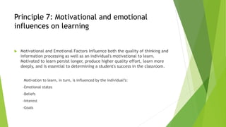 Principle 7: Motivational and emotional
influences on learning
 Motivational and Emotional Factors Influence both the quality of thinking and
information processing as well as an individual's motivational to learn.
Motivated to learn persist longer, produce higher quality effort, learn more
deeply, and is essential to determining a student's success in the classroom.
Motivation to learn, in turn, is influenced by the individual’s:
-Emotional states
-Beliefs
-Interest
-Goals
 