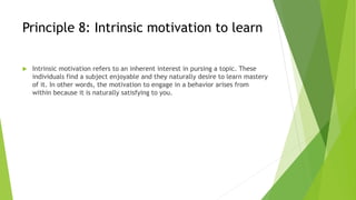 Principle 8: Intrinsic motivation to learn
 Intrinsic motivation refers to an inherent interest in pursing a topic. These
individuals find a subject enjoyable and they naturally desire to learn mastery
of it. In other words, the motivation to engage in a behavior arises from
within because it is naturally satisfying to you.
 