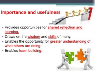 Importance and usefulness
• Provides opportunities for shared reflection and
learning.
• Draws on the wisdom and skills of many.
• Enables the opportunity for greater understanding of
what others are doing.
• Enables team building.
 