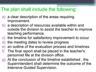 The plan shall include the following:
a) a clear description of the areas requiring
improvement.
b) a description of resources available within and
outside the division to assist the teacher to improve
teaching performance.
c) the timeline for satisfactory improvement to occur
d) the meeting dates to review progress
e) an outline of the evaluation process and timelines
f) The final report shall be placed in the teacher's
personnel file at the division office.
g) At the conclusion of the timeline established , the
Superintendent shall determine the outcome of the
Intensive Guided Supervision.
 