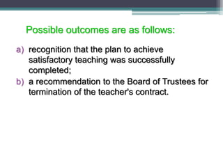 Possible outcomes are as follows:
a) recognition that the plan to achieve
satisfactory teaching was successfully
completed;
b) a recommendation to the Board of Trustees for
termination of the teacher's contract.
 