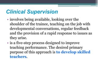 Clinical Supervision
• involves being available, looking over the
shoulder of the trainee, teaching on the job with
developmental conversations, regular feedback
and the provision of a rapid response to issues as
they arise.
• is a five-step process designed to improve
teaching performance. The desired primary
purpose of this approach is to develop skilled
teachers.
 