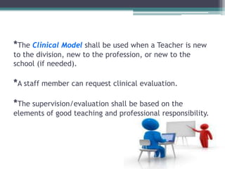 *The Clinical Model shall be used when a Teacher is new
to the division, new to the profession, or new to the
school (if needed).
*A staff member can request clinical evaluation.
*The supervision/evaluation shall be based on the
elements of good teaching and professional responsibility.
 