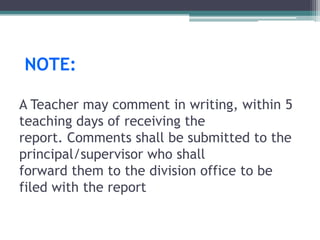 NOTE:
A Teacher may comment in writing, within 5
teaching days of receiving the
report. Comments shall be submitted to the
principal/supervisor who shall
forward them to the division office to be
filed with the report
 