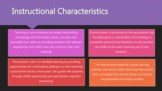 Instructional Characteristics
Teaching is not considered as merely transmitting
knowledge and information (facts, concepts and
principles) but rather as providing students with relevant
experiences from which they can construct their own
meaning.
Constructivism is anchored on the assumption that
“the absorption or assimilation of knowledge is
somewhat personal and therefore no two learners
can build up the same meaning out of one
situation”.
The teacher’s role is to facilitate learning by providing
opportunities for a stimulating dialogue so that meanings
could evolve and be constructed. She guides the students
through skillful questioning and appropriate cognition
processing.
The instructional materials include learning
activities and events rather than fixed documents
(laws, principles) that almost always are learned
unquestioned and simply recalled.
 