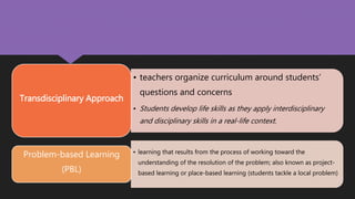 • teachers organize curriculum around students’
questions and concerns
• Students develop life skills as they apply interdisciplinary
and disciplinary skills in a real-life context.
Transdisciplinary Approach
• learning that results from the process of working toward the
understanding of the resolution of the problem; also known as project-
based learning or place-based learning (students tackle a local problem)
Problem-based Learning
(PBL)
 