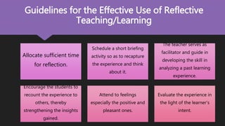 Allocate sufficient time
for reflection.
Schedule a short briefing
activity so as to recapture
the experience and think
about it.
The teacher serves as
facilitator and guide in
developing the skill in
analyzing a past learning
experience.
Encourage the students to
recount the experience to
others, thereby
strengthening the insights
gained.
Attend to feelings
especially the positive and
pleasant ones.
Evaluate the experience in
the light of the learner’s
intent.
Guidelines for the Effective Use of Reflective
Teaching/Learning
 