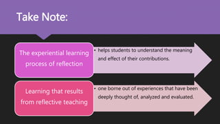 • helps students to understand the meaning
and effect of their contributions.
The experiential learning
process of reflection
• one borne out of experiences that have been
deeply thought of, analyzed and evaluated.
Learning that results
from reflective teaching
Take Note:
 