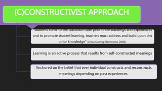 (C)CONSTRUCTIVIST APPROACH
“students come to the classroom with prior understandings and experiences
and to promote student learning, teachers must address and build upon this
prior knowledge” (Linda Darling-Hammond, 2008)
Learning is an active process that results from self-constructed meanings
Anchored on the belief that ever individual constructs and reconstructs
meanings depending on past experiences.
 