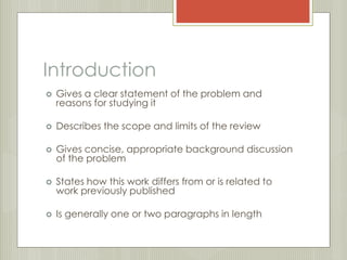 Introduction 
 Gives a clear statement of the problem and 
reasons for studying it 
 Describes the scope and limits of the review 
 Gives concise, appropriate background discussion 
of the problem 
 States how this work differs from or is related to 
work previously published 
 Is generally one or two paragraphs in length 
 