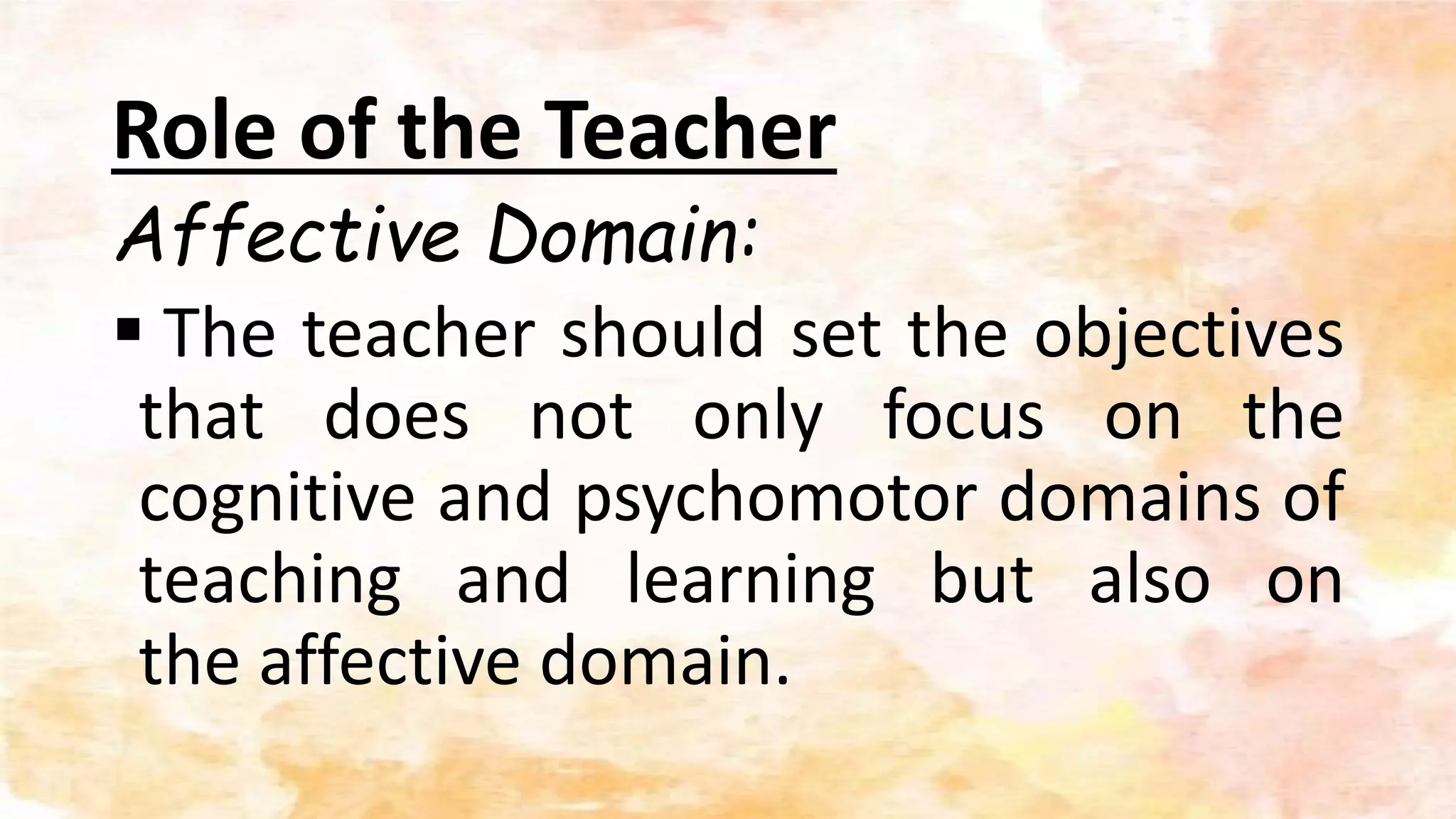 Role of the Teacher
Affective Domain:
 The teacher should set the objectives
that does not only focus on the
cognitive and psychomotor domains of
teaching and learning but also on
the affective domain.
 