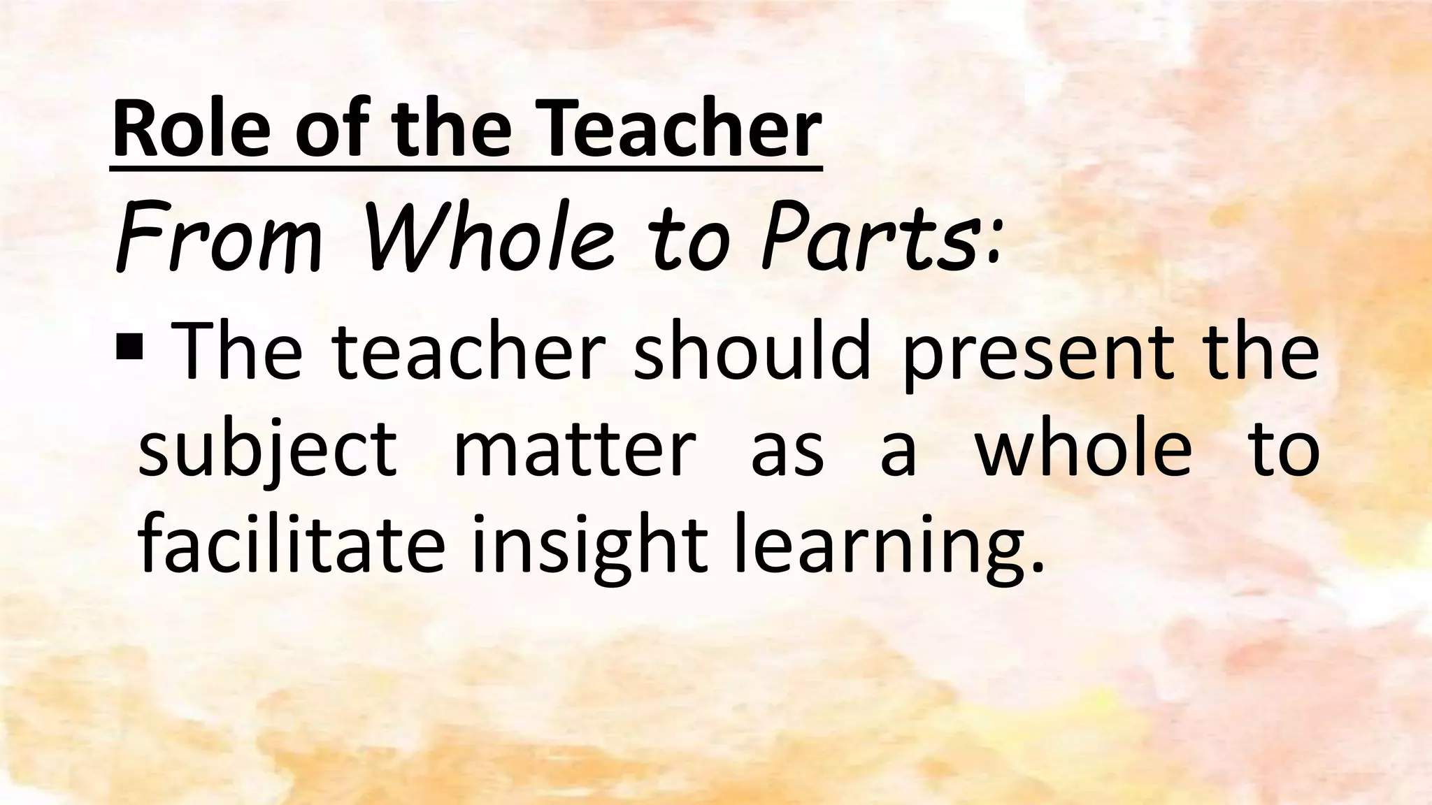 Role of the Teacher
From Whole to Parts:
 The teacher should present the
subject matter as a whole to
facilitate insight learning.
 