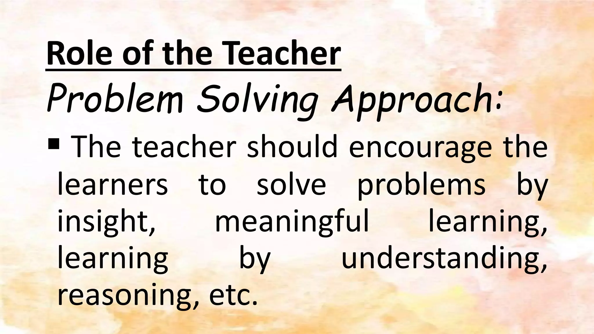 Role of the Teacher
Problem Solving Approach:
 The teacher should encourage the
learners to solve problems by
insight, meaningful learning,
learning by understanding,
reasoning, etc.
 