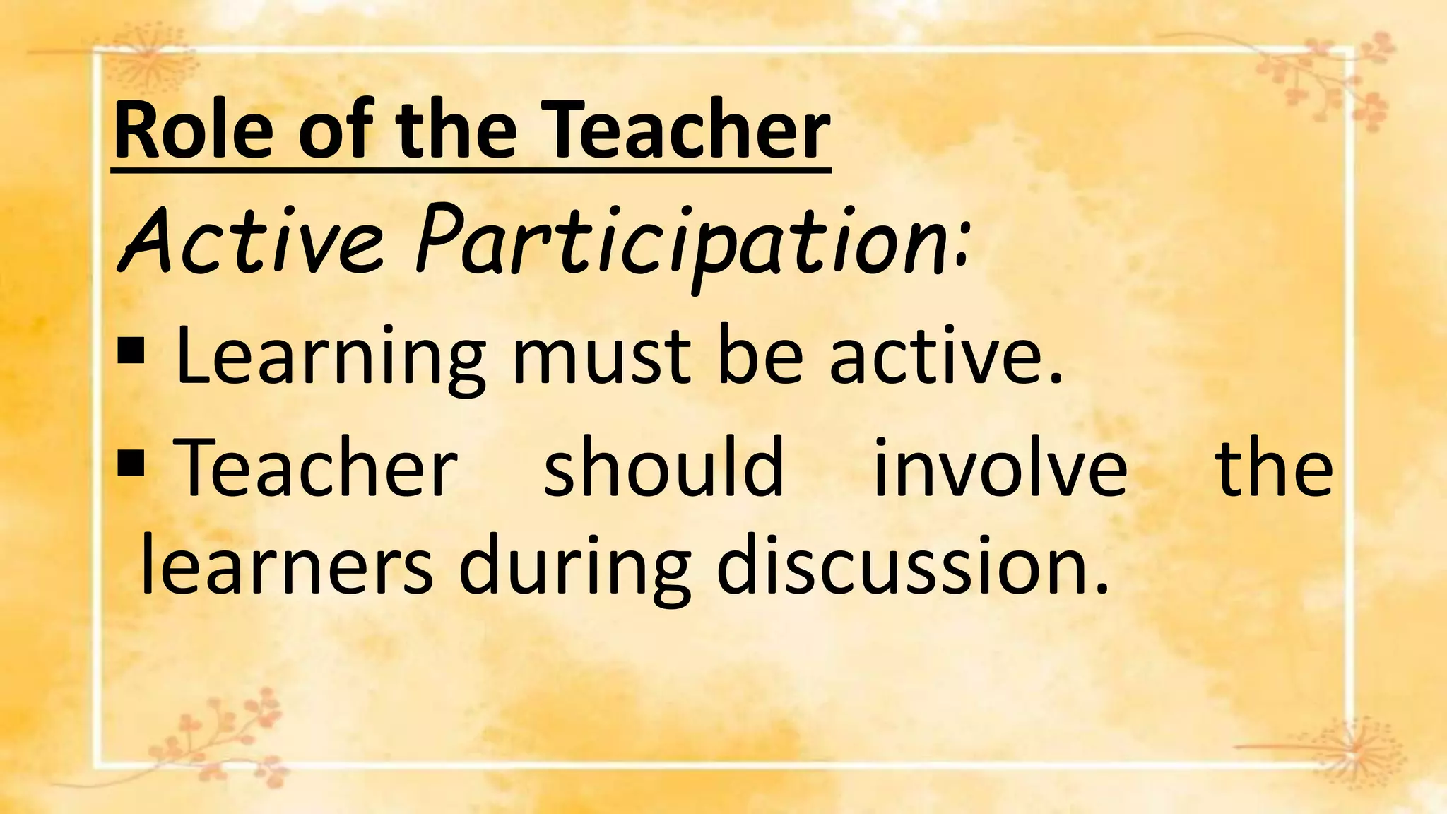 Role of the Teacher
Active Participation:
 Learning must be active.
 Teacher should involve the
learners during discussion.
 