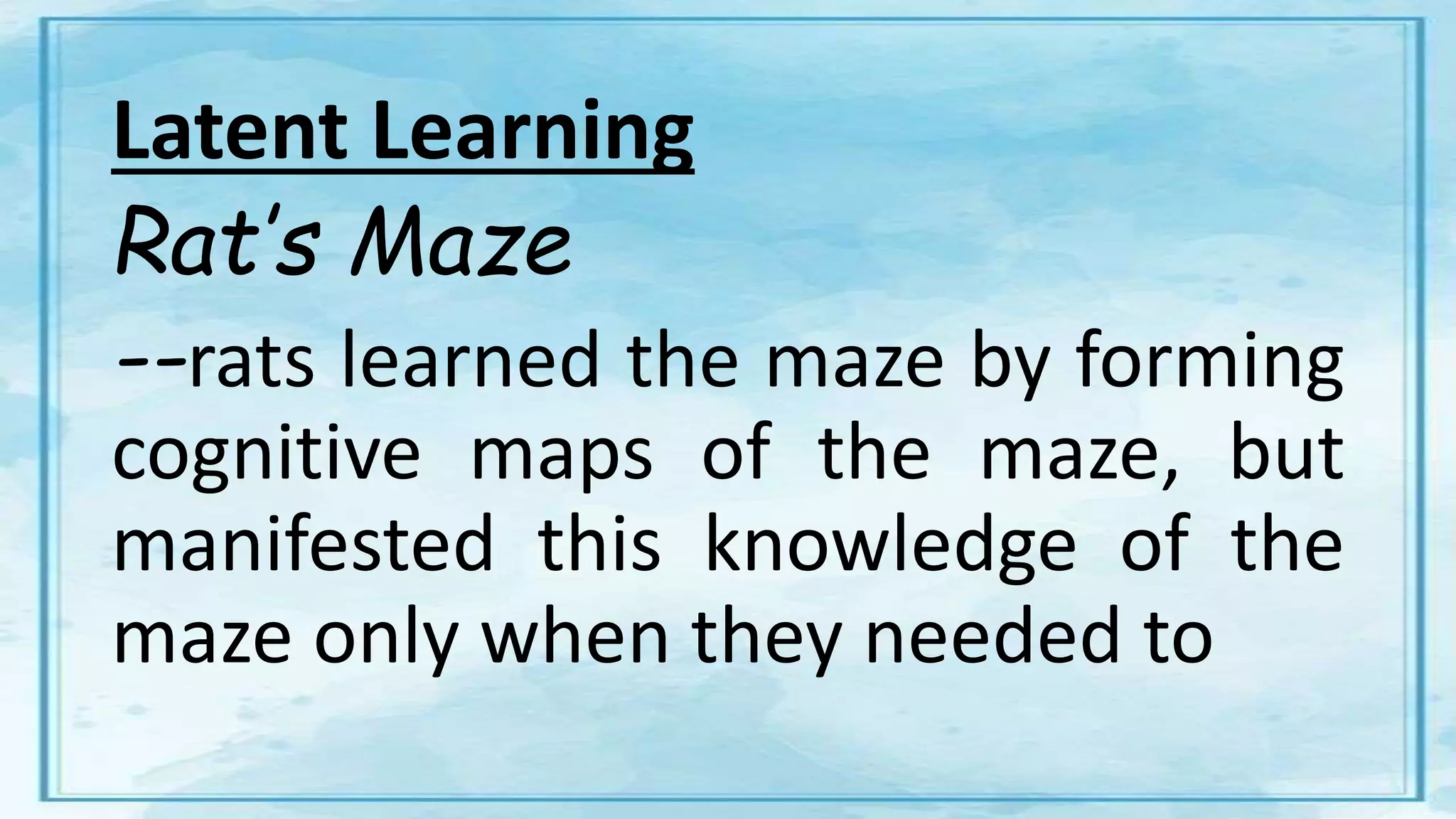Latent Learning
Rat’s Maze
--rats learned the maze by forming
cognitive maps of the maze, but
manifested this knowledge of the
maze only when they needed to
 