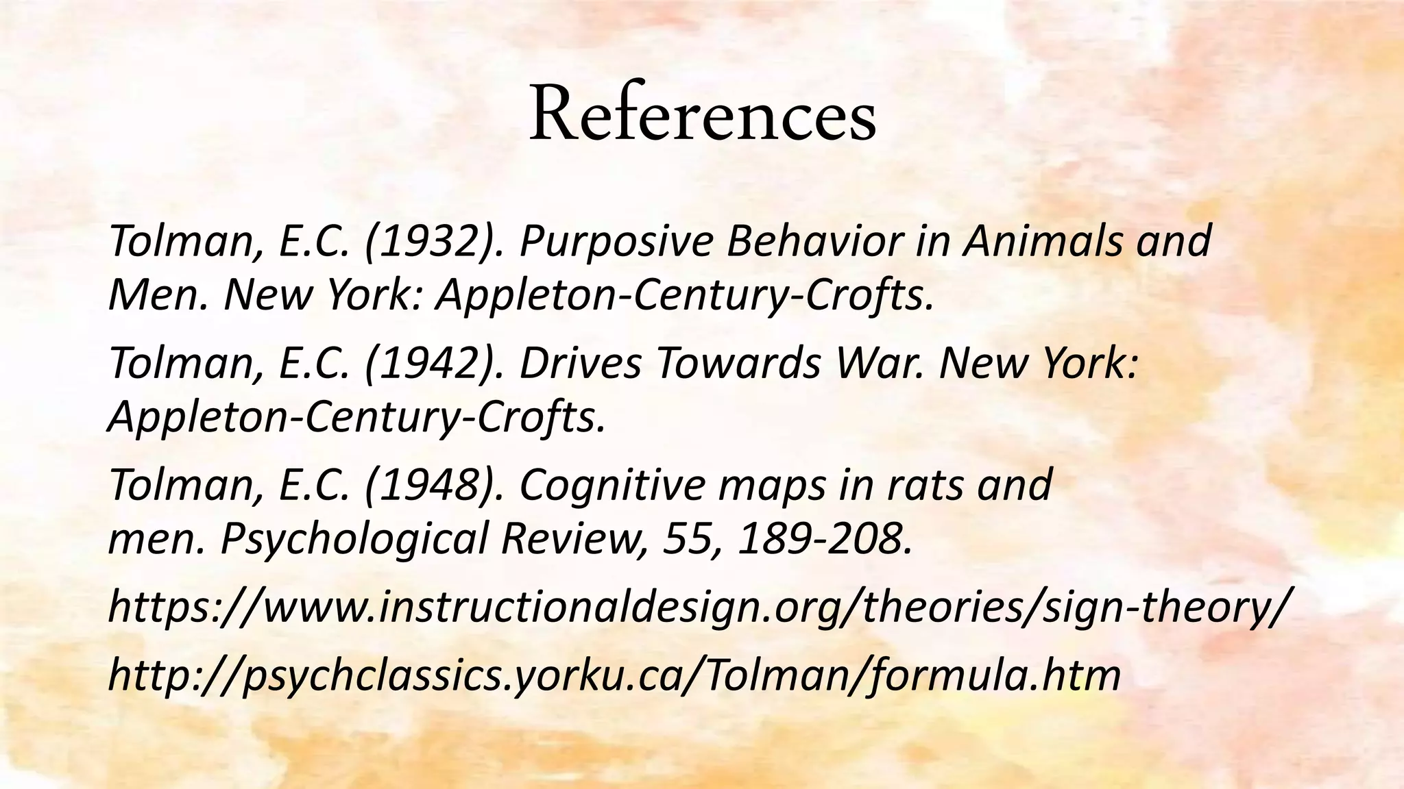 References
Tolman, E.C. (1932). Purposive Behavior in Animals and
Men. New York: Appleton-Century-Crofts.
Tolman, E.C. (1942). Drives Towards War. New York:
Appleton-Century-Crofts.
Tolman, E.C. (1948). Cognitive maps in rats and
men. Psychological Review, 55, 189-208.
https://www.instructionaldesign.org/theories/sign-theory/
http://psychclassics.yorku.ca/Tolman/formula.htm
 