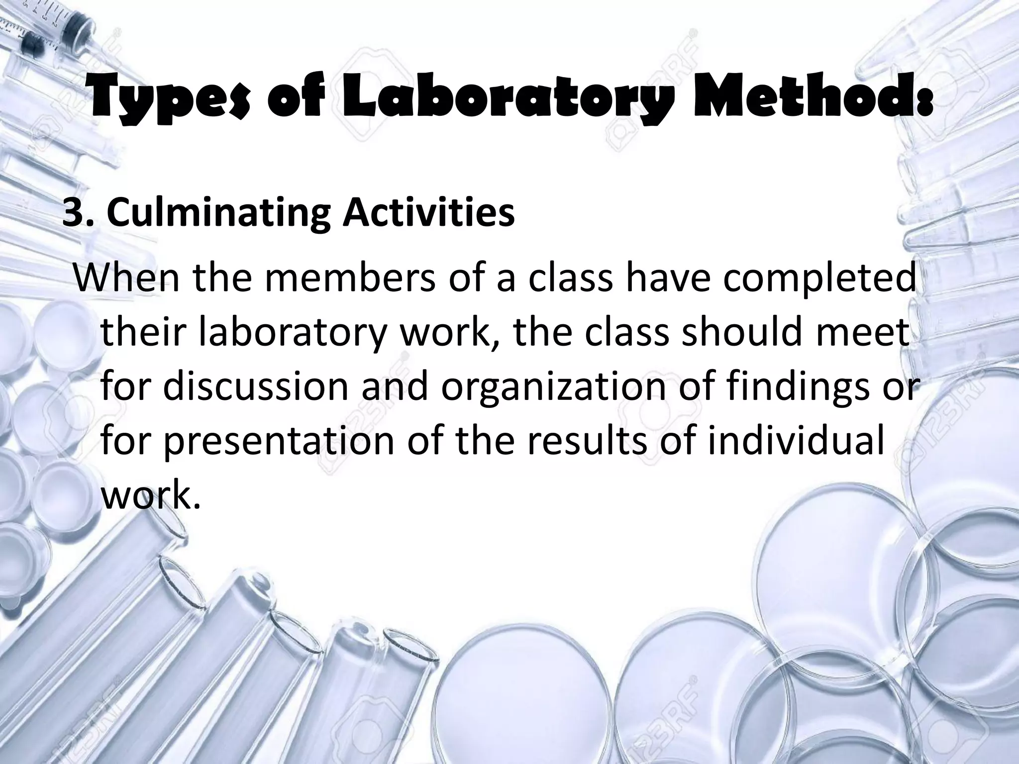 Types of Laboratory Method:
3. Culminating Activities
When the members of a class have completed
their laboratory work, the class should meet
for discussion and organization of findings or
for presentation of the results of individual
work.
 