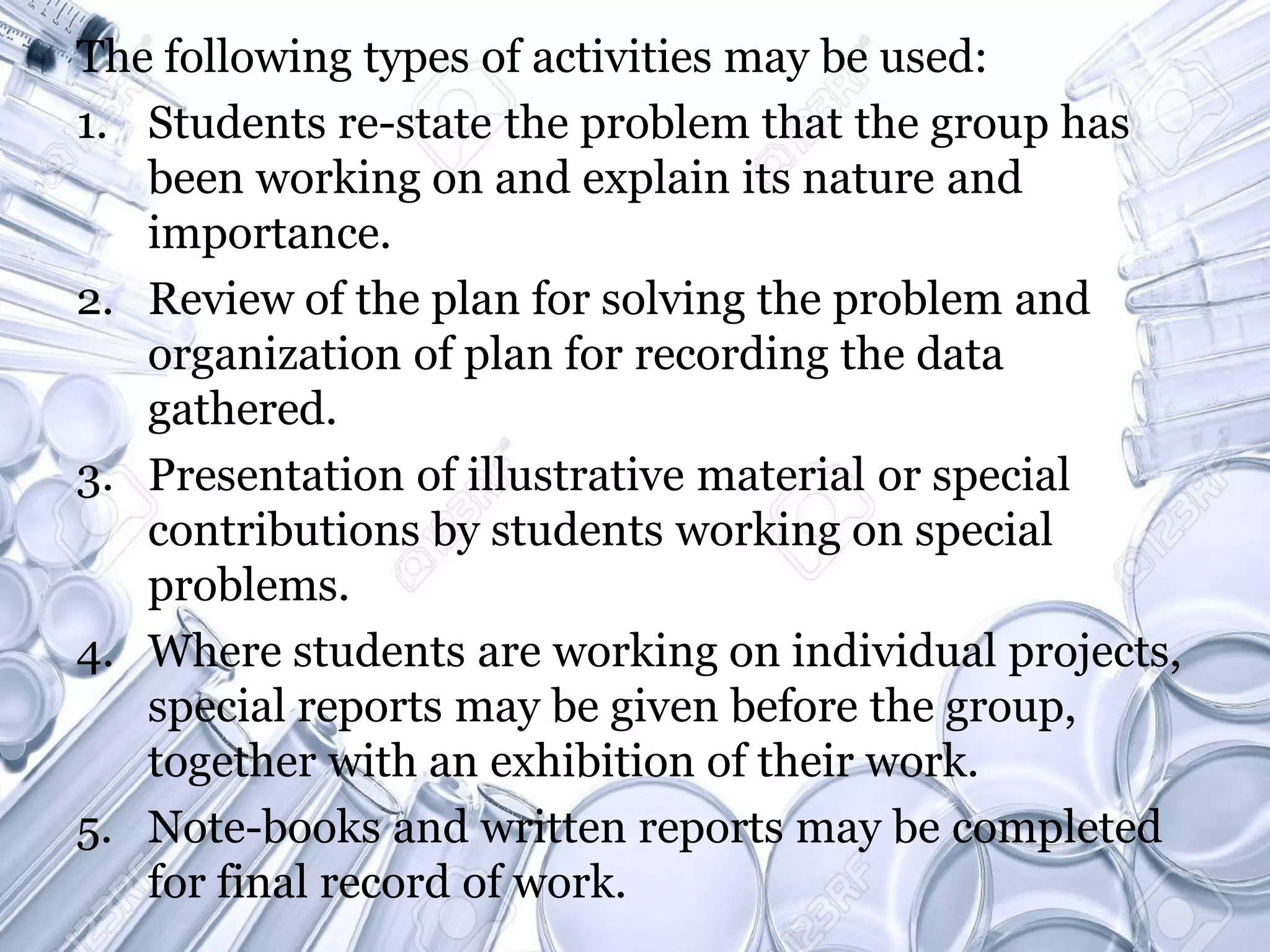 The following types of activities may be used:
1. Students re-state the problem that the group has
been working on and explain its nature and
importance.
2. Review of the plan for solving the problem and
organization of plan for recording the data
gathered.
3. Presentation of illustrative material or special
contributions by students working on special
problems.
4. Where students are working on individual projects,
special reports may be given before the group,
together with an exhibition of their work.
5. Note-books and written reports may be completed
for final record of work.
 