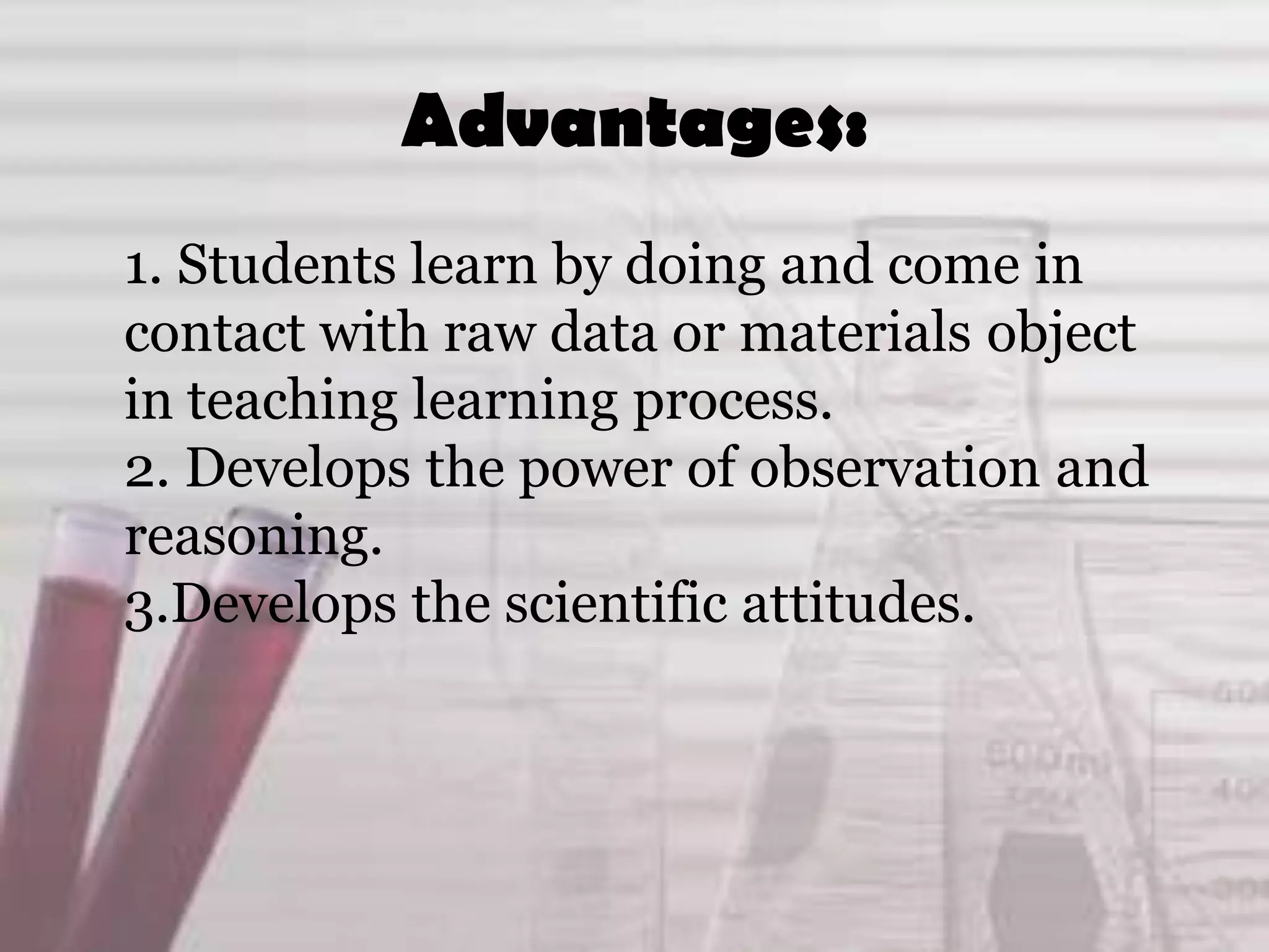Advantages:
1. Students learn by doing and come in
contact with raw data or materials object
in teaching learning process.
2. Develops the power of observation and
reasoning.
3.Develops the scientific attitudes.
 