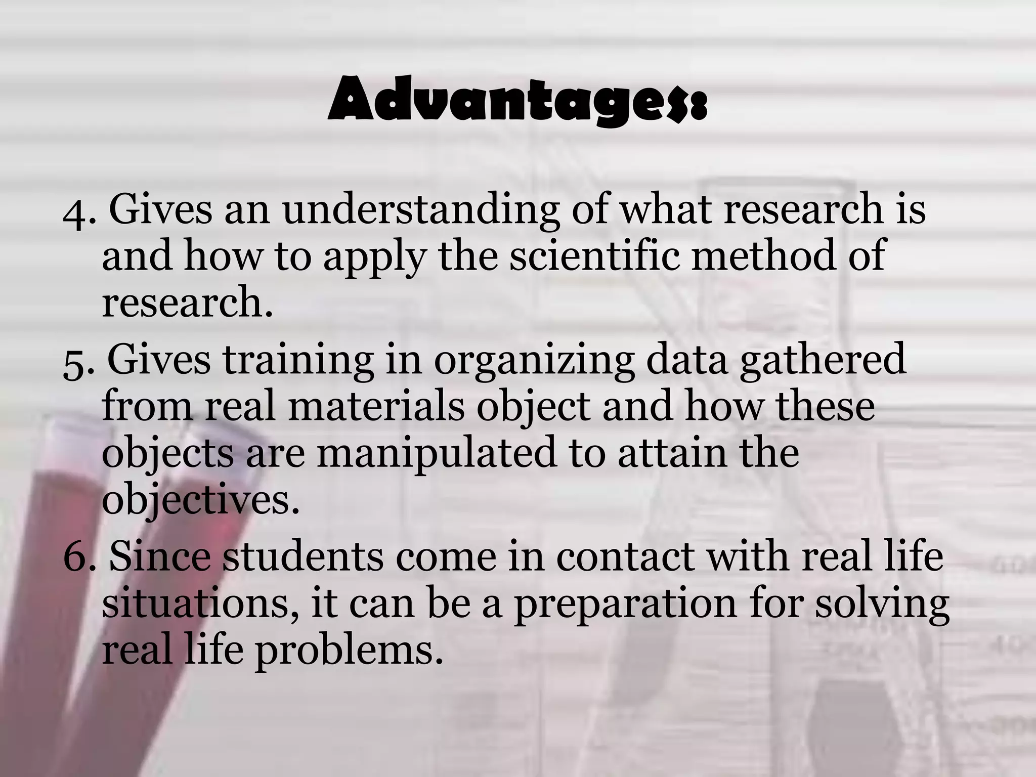 Advantages:
4. Gives an understanding of what research is
and how to apply the scientific method of
research.
5. Gives training in organizing data gathered
from real materials object and how these
objects are manipulated to attain the
objectives.
6. Since students come in contact with real life
situations, it can be a preparation for solving
real life problems.
 