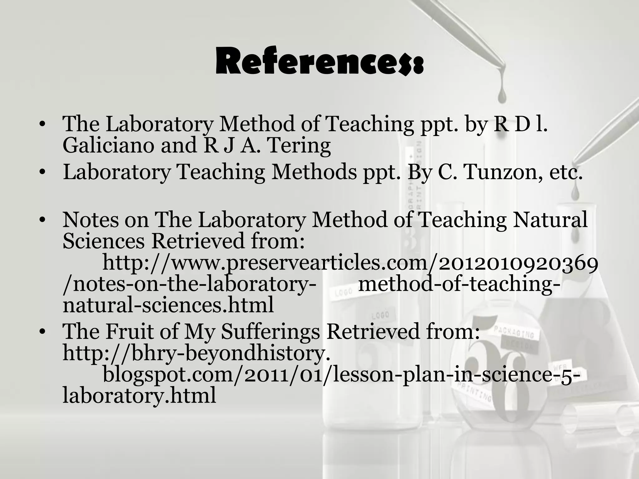 References:
• The Laboratory Method of Teaching ppt. by R D l.
Galiciano and R J A. Tering
• Laboratory Teaching Methods ppt. By C. Tunzon, etc.
• Notes on The Laboratory Method of Teaching Natural
Sciences Retrieved from:
http://www.preservearticles.com/2012010920369
/notes-on-the-laboratory- method-of-teaching-
natural-sciences.html
• The Fruit of My Sufferings Retrieved from:
http://bhry-beyondhistory.
blogspot.com/2011/01/lesson-plan-in-science-5-
laboratory.html
 