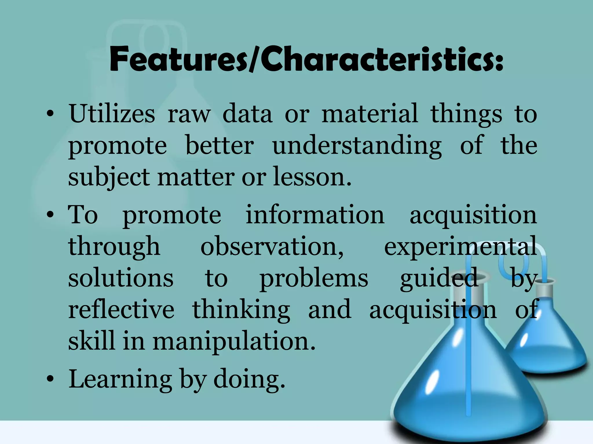 Features/Characteristics:
• Utilizes raw data or material things to
promote better understanding of the
subject matter or lesson.
• To promote information acquisition
through observation, experimental
solutions to problems guided by
reflective thinking and acquisition of
skill in manipulation.
• Learning by doing.
 